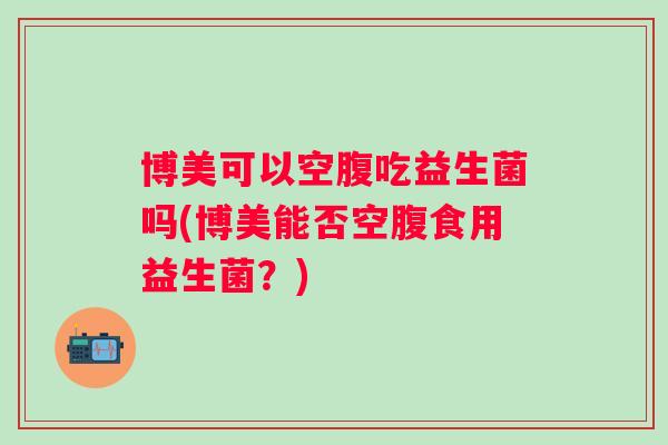 博美可以空腹吃益生菌吗(博美能否空腹食用益生菌？)
