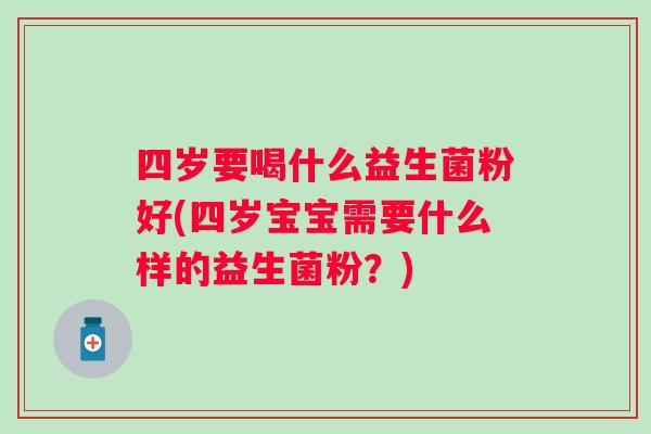 四岁要喝什么益生菌粉好(四岁宝宝需要什么样的益生菌粉？)