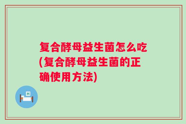 复合酵母益生菌怎么吃(复合酵母益生菌的正确使用方法) 复合酵母益生菌怎么吃(复合酵母益生菌的正确使用方法)