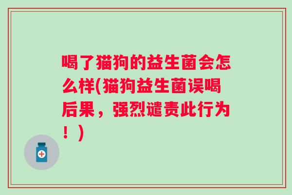 喝了猫狗的益生菌会怎么样(猫狗益生菌误喝后果,强烈谴责此行为!) 喝了猫狗的益生菌会怎么样(猫狗益生菌误喝后果,强烈谴责此行为!)