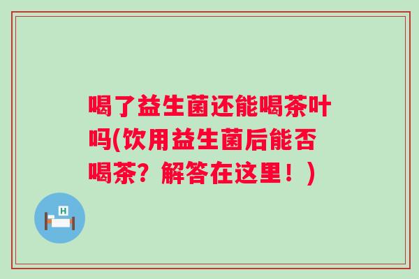 喝了益生菌还能喝茶叶吗(饮用益生菌后能否喝茶？解答在这里！)