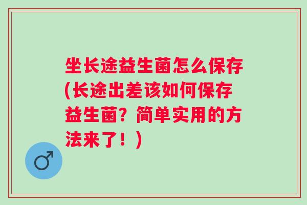 坐长途益生菌怎么保存(长途出差该如何保存益生菌?简单实用的方法来了!) 坐长途益生菌怎么保存(长途出差该如何保存益生菌?简单实用的方法来了!)