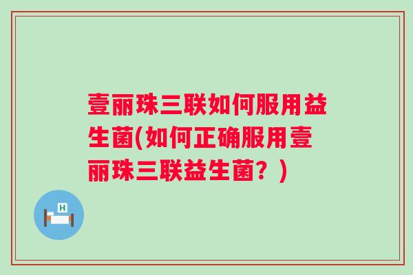 壹丽珠三联如何服用益生菌(如何正确服用壹丽珠三联益生菌？)