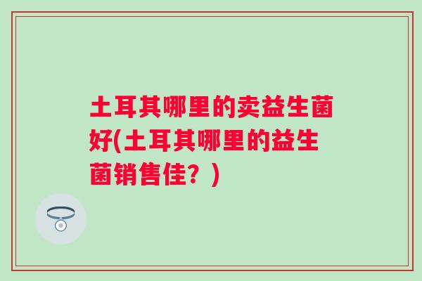 土耳其哪里的卖益生菌好(土耳其哪里的益生菌销售佳?) 土耳其哪里的卖益生菌好(土耳其哪里的益生菌销售佳?)