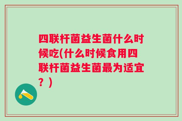 四联杆菌益生菌什么时候吃(什么时候食用四联杆菌益生菌为适宜？)