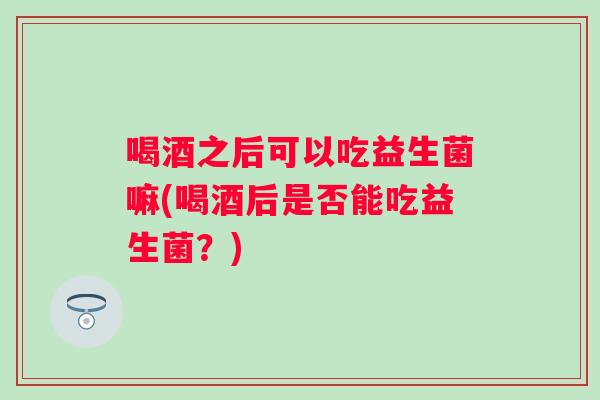 喝酒之后可以吃益生菌嘛(喝酒后是否能吃益生菌？)