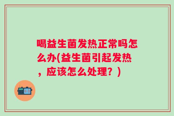 喝益生菌发热正常吗怎么办(益生菌引起发热，应该怎么处理？)