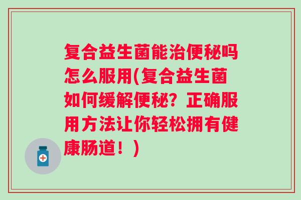 复合益生菌能吗怎么服用(复合益生菌如何缓解？正确服用方法让你轻松拥有健康肠道！)