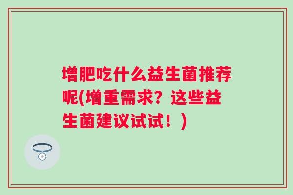 增肥吃什么益生菌推荐呢(增重需求?这些益生菌建议试试!) 增肥吃什么益生菌推荐呢(增重需求?这些益生菌建议试试!)
