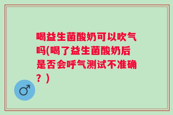 喝益生菌酸奶可以吹气吗(喝了益生菌酸奶后是否会呼气测试不准确？)