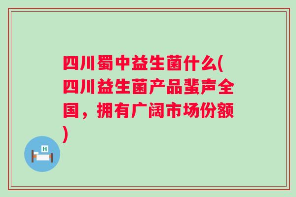 四川蜀中益生菌什么(四川益生菌产品蜚声全国，拥有广阔市场份额)
