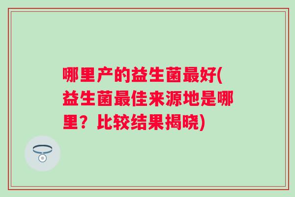 哪里产的益生菌好(益生菌佳来源地是哪里?比较结果揭晓) 哪里产的益生菌好(益生菌佳来源地是哪里?比较结果揭晓)