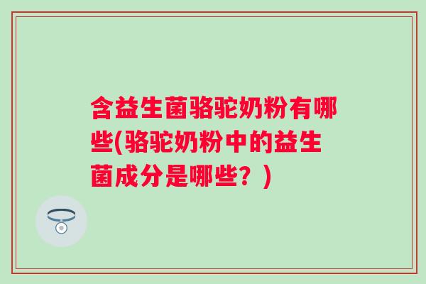 含益生菌骆驼奶粉有哪些(骆驼奶粉中的益生菌成分是哪些？)