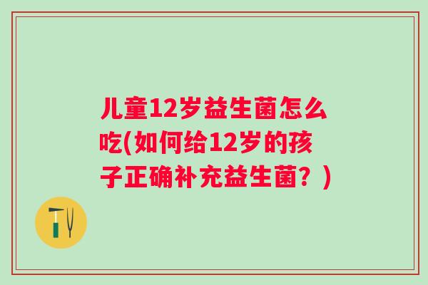儿童12岁益生菌怎么吃(如何给12岁的孩子正确补充益生菌？)