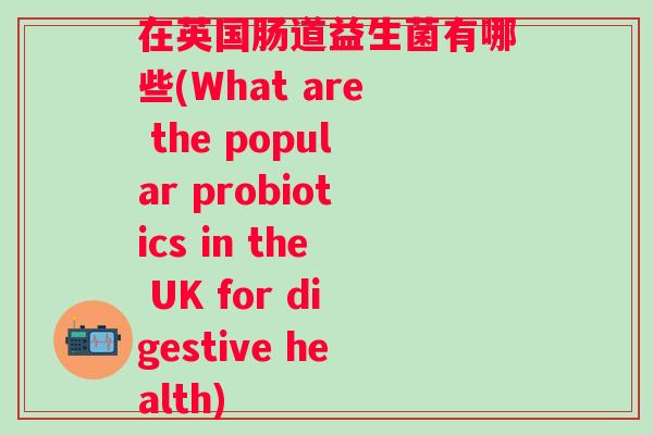 在英国肠道益生菌有哪些(What are the popular probiotics in the UK for digestive health)