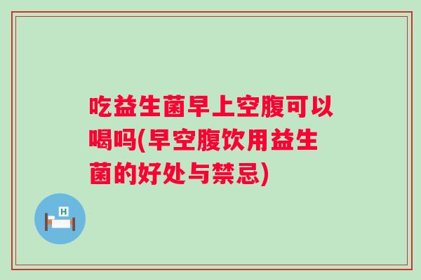 吃益生菌早上空腹可以喝吗(早空腹饮用益生菌的好处与禁忌)