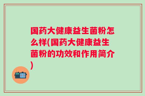国药大健康益生菌粉怎么样(国药大健康益生菌粉的功效和作用简介) 国药大健康益生菌粉怎么样(国药大健康益生菌粉的功效和作用简介)