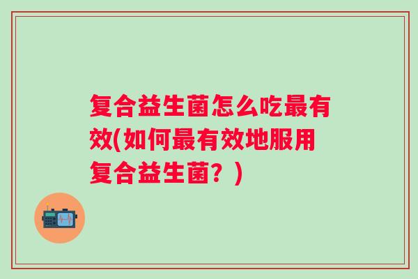 复合益生菌怎么吃有效(如何有效地服用复合益生菌？)