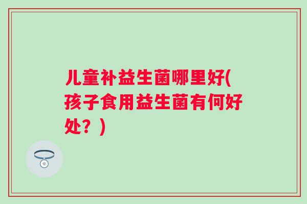 儿童补益生菌哪里好(孩子食用益生菌有何好处？)
