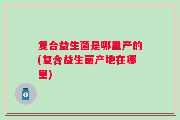 复合益生菌是哪里产的(复合益生菌产地在哪里)