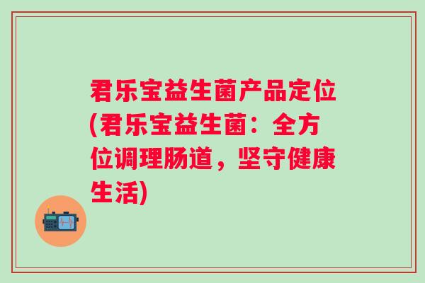 君乐宝益生菌产品定位(君乐宝益生菌:全方位调理肠道,坚守健康生活) 君乐宝益生菌产品定位(君乐宝益生菌:全方位调理肠道,坚守健康生活)