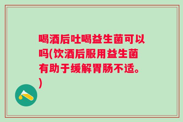 喝酒后吐喝益生菌可以吗(饮酒后服用益生菌有助于缓解不适。)