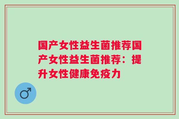 国产女性益生菌推荐国产女性益生菌推荐：提升女性健康力