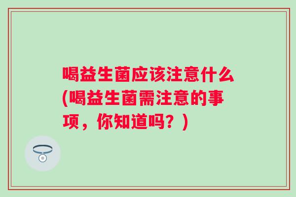 喝益生菌应该注意什么(喝益生菌需注意的事项,你知道吗?) 喝益生菌应该注意什么(喝益生菌需注意的事项,你知道吗?)