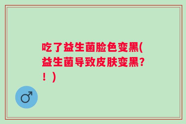 吃了益生菌脸色变黑(益生菌导致变黑?!) 吃了益生菌脸色变黑(益生菌导致变黑?!)