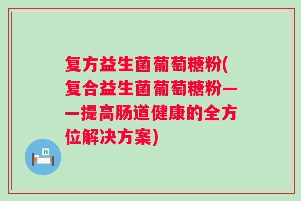 复方益生菌葡萄糖粉(复合益生菌葡萄糖粉——提高肠道健康的全方位解决方案)