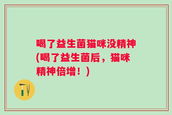 喝了益生菌猫咪没精神(喝了益生菌后,猫咪精神倍增!) 喝了益生菌猫咪没精神(喝了益生菌后,猫咪精神倍增!)