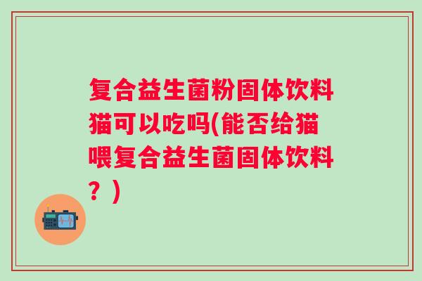 复合益生菌粉固体饮料猫可以吃吗(能否给猫喂复合益生菌固体饮料？)