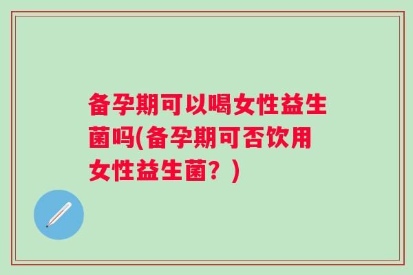 备孕期可以喝女性益生菌吗(备孕期可否饮用女性益生菌？)