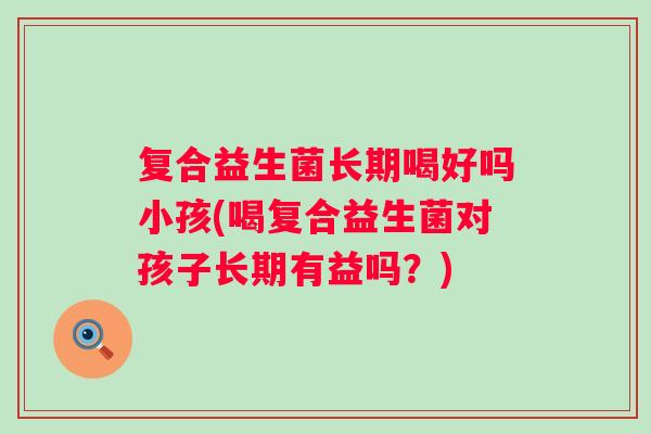 复合益生菌长期喝好吗小孩(喝复合益生菌对孩子长期有益吗?) 复合益生菌长期喝好吗小孩(喝复合益生菌对孩子长期有益吗?)