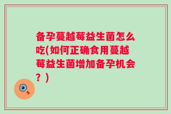 备孕蔓越莓益生菌怎么吃(如何正确食用蔓越莓益生菌增加备孕机会？)