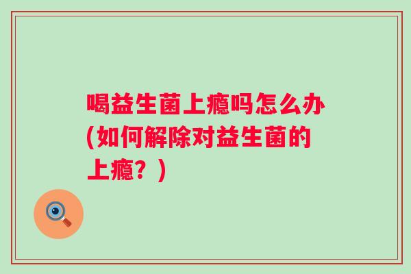 喝益生菌上瘾吗怎么办(如何解除对益生菌的上瘾?) 喝益生菌上瘾吗怎么办(如何解除对益生菌的上瘾?)