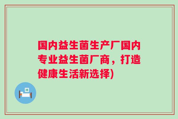 国内益生菌生产厂国内专业益生菌厂商,打造健康生活新选择) 国内益生菌生产厂国内专业益生菌厂商,打造健康生活新选择)