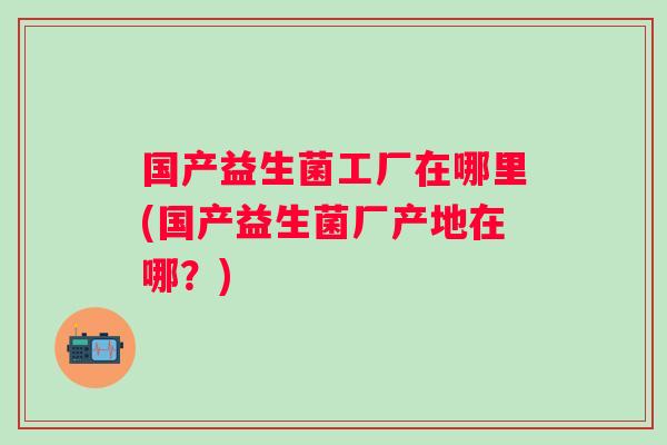 国产益生菌工厂在哪里(国产益生菌厂产地在哪?) 国产益生菌工厂在哪里(国产益生菌厂产地在哪?)
