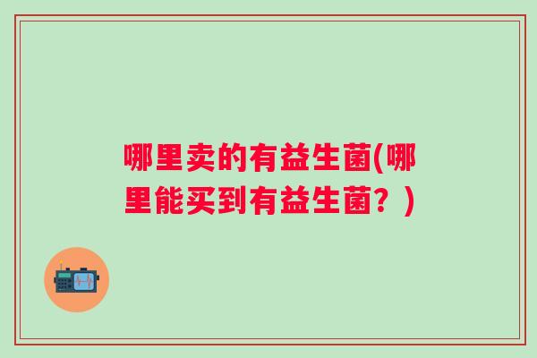 哪里卖的有益生菌(哪里能买到有益生菌?) 哪里卖的有益生菌(哪里能买到有益生菌?)