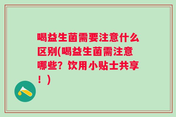 喝益生菌需要注意什么区别(喝益生菌需注意哪些?饮用小贴士共享!) 喝益生菌需要注意什么区别(喝益生菌需注意哪些?饮用小贴士共享!)