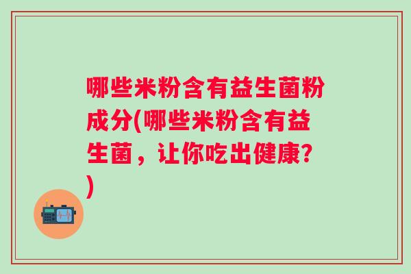 哪些米粉含有益生菌粉成分(哪些米粉含有益生菌,让你吃出健康?) 哪些米粉含有益生菌粉成分(哪些米粉含有益生菌,让你吃出健康?)