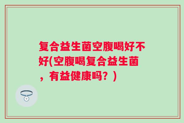 复合益生菌空腹喝好不好(空腹喝复合益生菌,有益健康吗?) 复合益生菌空腹喝好不好(空腹喝复合益生菌,有益健康吗?)