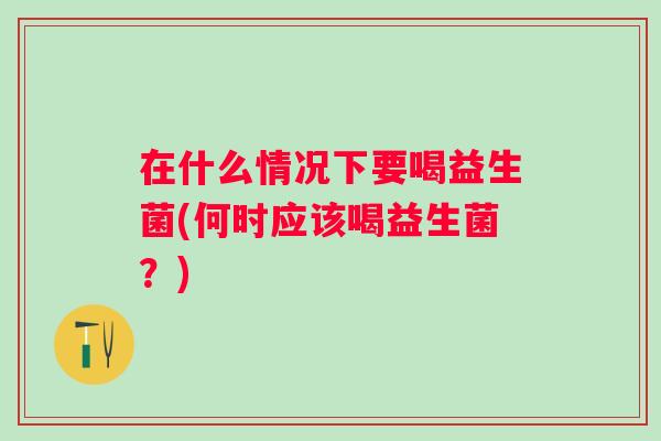在什么情况下要喝益生菌(何时应该喝益生菌?) 在什么情况下要喝益生菌(何时应该喝益生菌?)