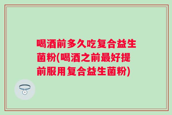喝酒前多久吃复合益生菌粉(喝酒之前好提前服用复合益生菌粉)
