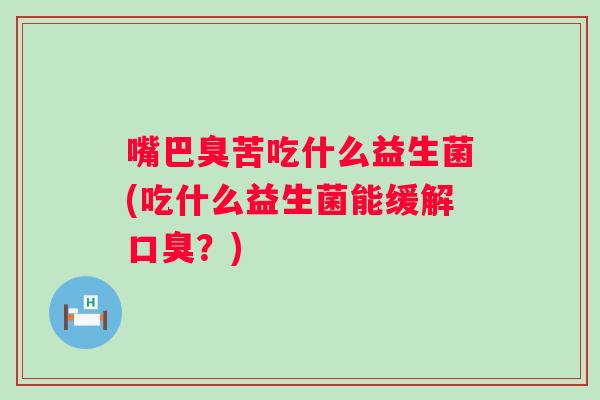 嘴巴臭苦吃什么益生菌(吃什么益生菌能缓解?) 嘴巴臭苦吃什么益生菌(吃什么益生菌能缓解?)