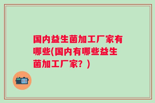 国内益生菌加工厂家有哪些(国内有哪些益生菌加工厂家?) 国内益生菌加工厂家有哪些(国内有哪些益生菌加工厂家?)