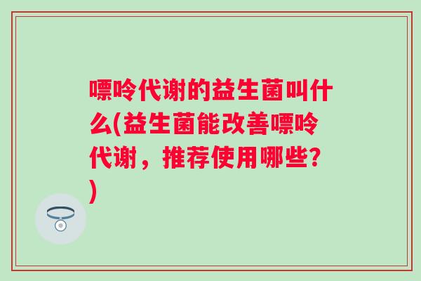 嘌呤代谢的益生菌叫什么(益生菌能改善嘌呤代谢，推荐使用哪些？)