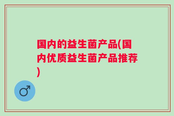 国内的益生菌产品(国内优质益生菌产品推荐) 国内的益生菌产品(国内优质益生菌产品推荐)