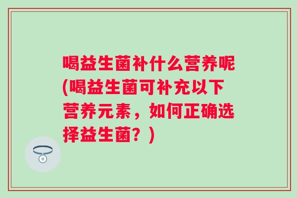 喝益生菌补什么营养呢(喝益生菌可补充以下营养元素,如何正确选择益生菌?) 喝益生菌补什么营养呢(喝益生菌可补充以下营养元素,如何正确选择益生菌?)