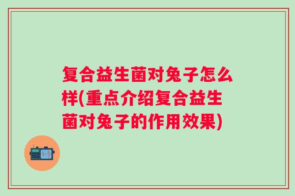 复合益生菌对兔子怎么样(重点介绍复合益生菌对兔子的作用效果) 复合益生菌对兔子怎么样(重点介绍复合益生菌对兔子的作用效果)
